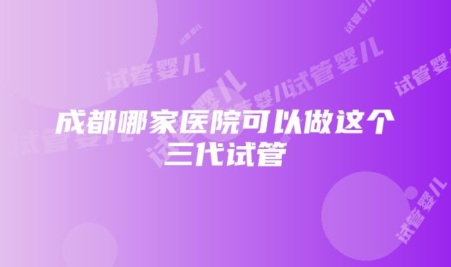 成都哪家医院可以做这个三代试管