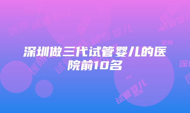 深圳做三代试管婴儿的医院前10名