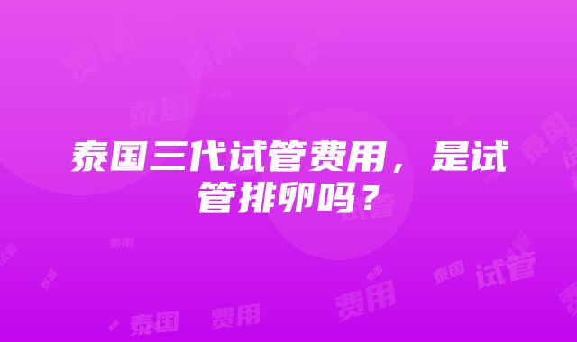 泰国三代试管费用，是试管排卵吗？