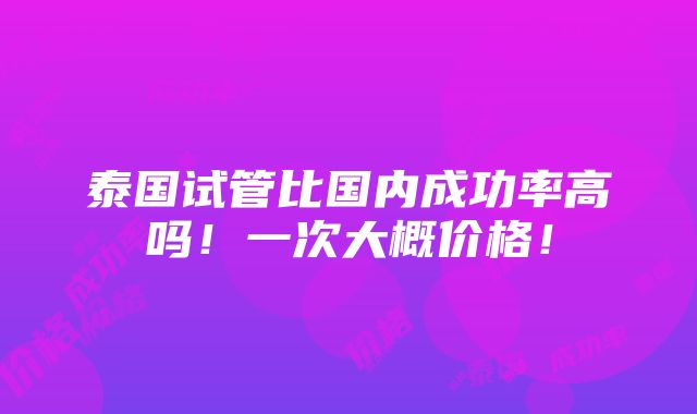 泰国试管比国内成功率高吗！一次大概价格！