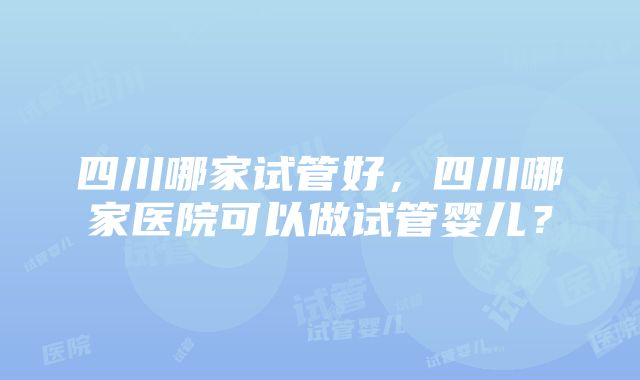 四川哪家试管好，四川哪家医院可以做试管婴儿？