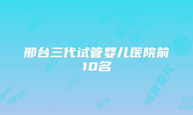 邢台三代试管婴儿医院前10名