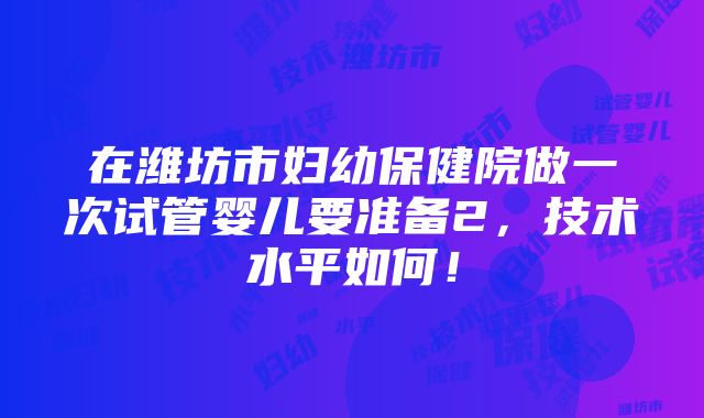 在潍坊市妇幼保健院做一次试管婴儿要准备2，技术水平如何！