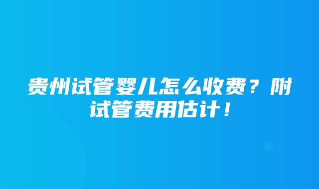 贵州试管婴儿怎么收费？附试管费用估计！