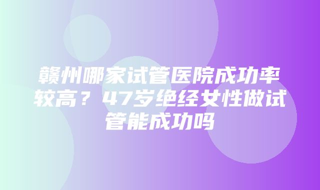 赣州哪家试管医院成功率较高？47岁绝经女性做试管能成功吗