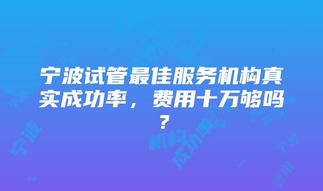 宁波试管最佳服务机构真实成功率，费用十万够吗？