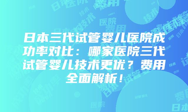 日本三代试管婴儿医院成功率对比：哪家医院三代试管婴儿技术更优？费用全面解析！