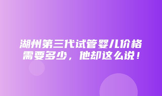 湖州第三代试管婴儿价格需要多少，他却这么说！