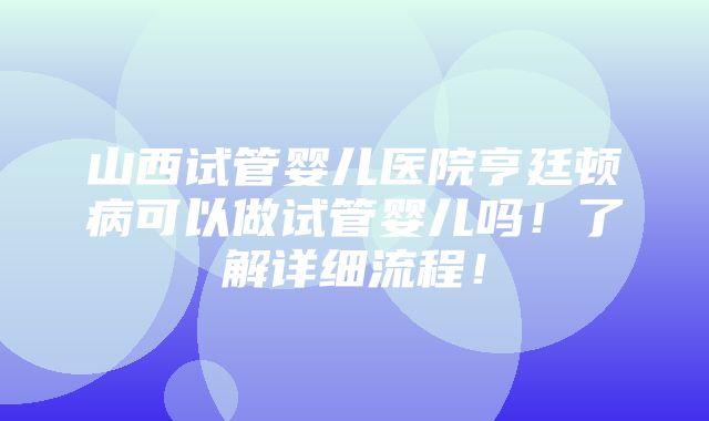 山西试管婴儿医院亨廷顿病可以做试管婴儿吗！了解详细流程！