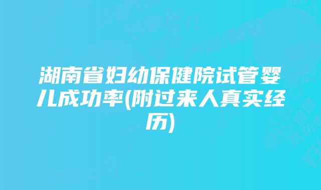 湖南省妇幼保健院试管婴儿成功率(附过来人真实经历)