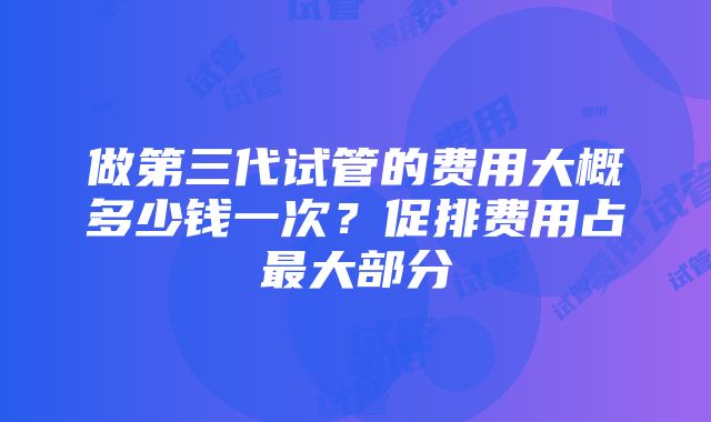 做第三代试管的费用大概多少钱一次？促排费用占最大部分