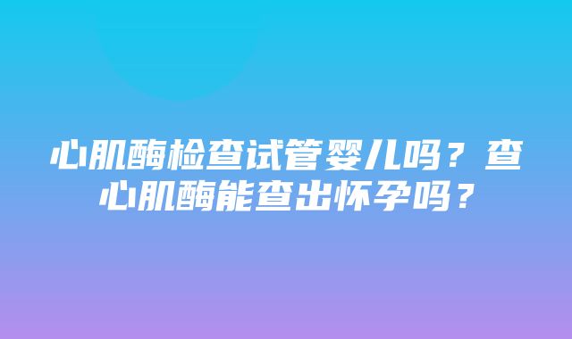 心肌酶检查试管婴儿吗？查心肌酶能查出怀孕吗？