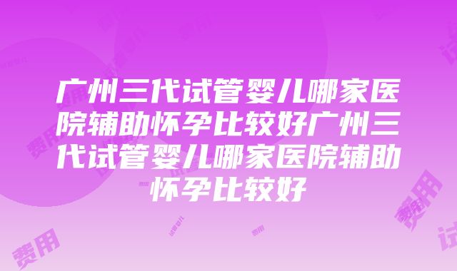 广州三代试管婴儿哪家医院辅助怀孕比较好广州三代试管婴儿哪家医院辅助怀孕比较好