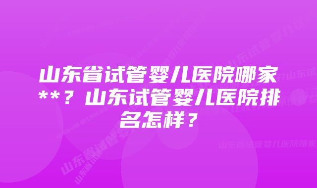 山东省试管婴儿医院哪家**？山东试管婴儿医院排名怎样？