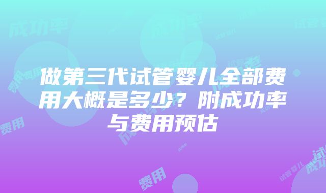 做第三代试管婴儿全部费用大概是多少？附成功率与费用预估