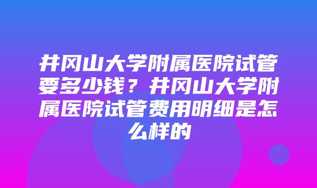 井冈山大学附属医院试管要多少钱？井冈山大学附属医院试管费用明细是怎么样的