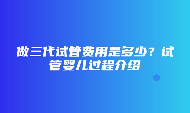 做三代试管费用是多少？试管婴儿过程介绍