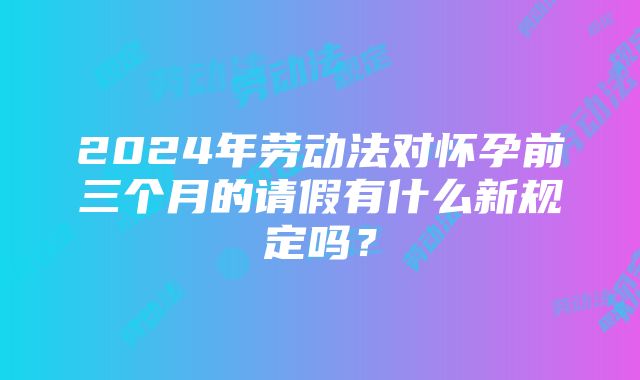 2024年劳动法对怀孕前三个月的请假有什么新规定吗？