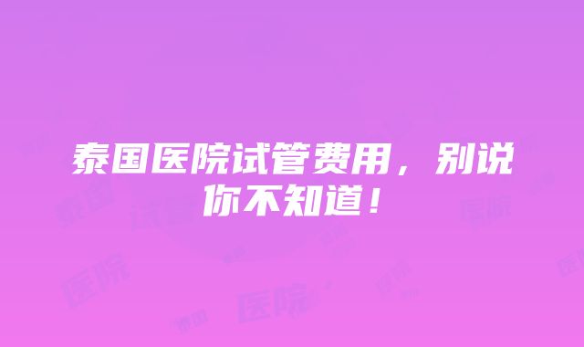 泰国医院试管费用，别说你不知道！