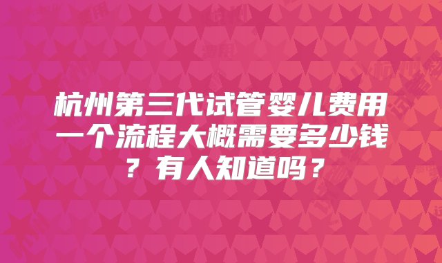 杭州第三代试管婴儿费用一个流程大概需要多少钱？有人知道吗？