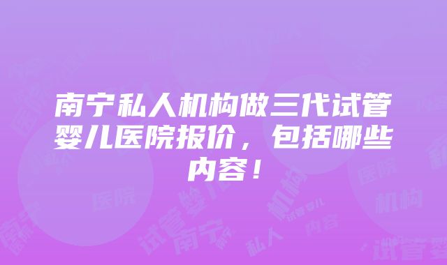 南宁私人机构做三代试管婴儿医院报价，包括哪些内容！