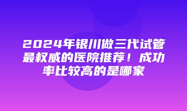 2024年银川做三代试管最权威的医院推荐！成功率比较高的是哪家