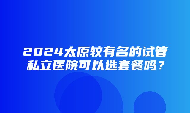 2024太原较有名的试管私立医院可以选套餐吗？