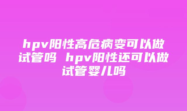 hpv阳性高危病变可以做试管吗 hpv阳性还可以做试管婴儿吗