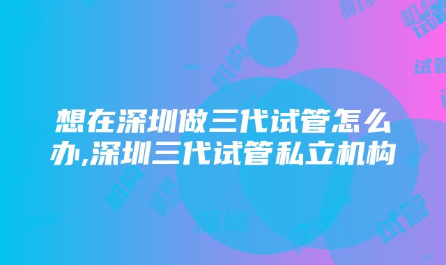 想在深圳做三代试管怎么办,深圳三代试管私立机构