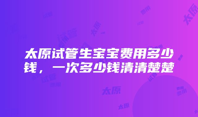 太原试管生宝宝费用多少钱，一次多少钱清清楚楚