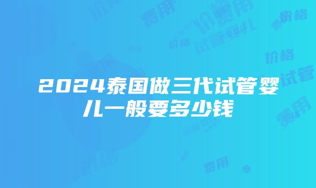 2024泰国做三代试管婴儿一般要多少钱