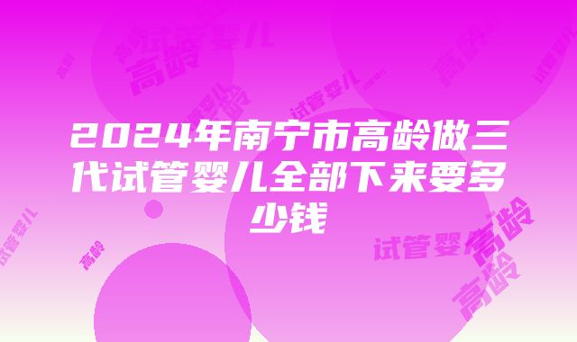 2024年南宁市高龄做三代试管婴儿全部下来要多少钱