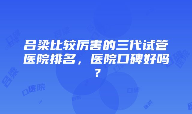 吕梁比较厉害的三代试管医院排名，医院口碑好吗？