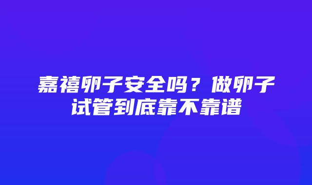 嘉禧卵子安全吗？做卵子试管到底靠不靠谱