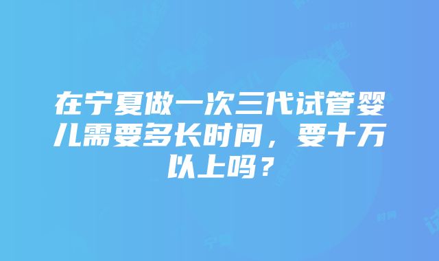 在宁夏做一次三代试管婴儿需要多长时间，要十万以上吗？