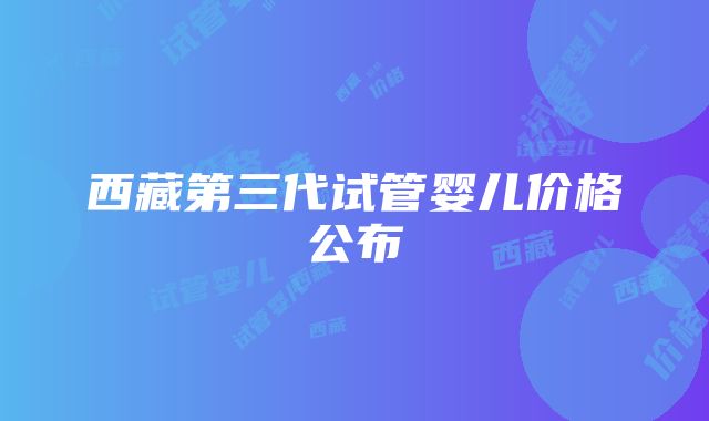 西藏第三代试管婴儿价格公布