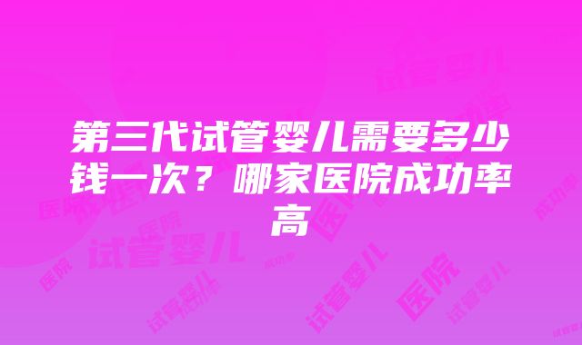 第三代试管婴儿需要多少钱一次？哪家医院成功率高