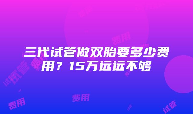 三代试管做双胎要多少费用？15万远远不够