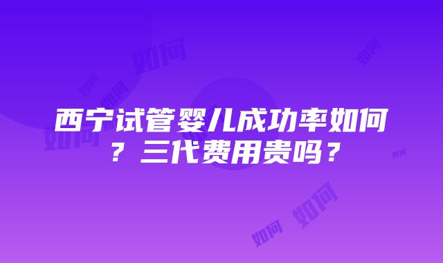 西宁试管婴儿成功率如何？三代费用贵吗？