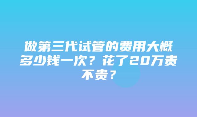 做第三代试管的费用大概多少钱一次？花了20万贵不贵？