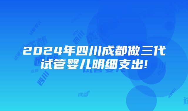 2024年四川成都做三代试管婴儿明细支出!