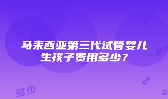 马来西亚第三代试管婴儿生孩子费用多少？