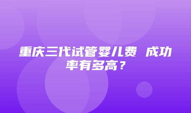 重庆三代试管婴儿费 成功率有多高？