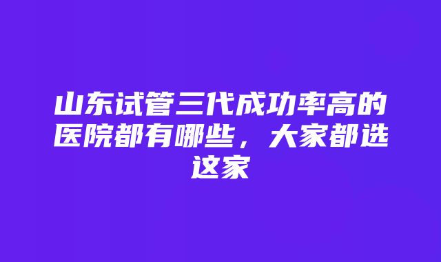 山东试管三代成功率高的医院都有哪些，大家都选这家