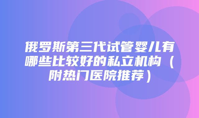 俄罗斯第三代试管婴儿有哪些比较好的私立机构（附热门医院推荐）