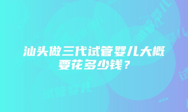 汕头做三代试管婴儿大概要花多少钱？