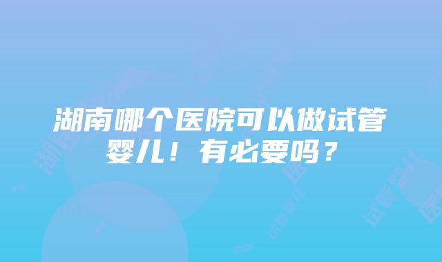 湖南哪个医院可以做试管婴儿！有必要吗？