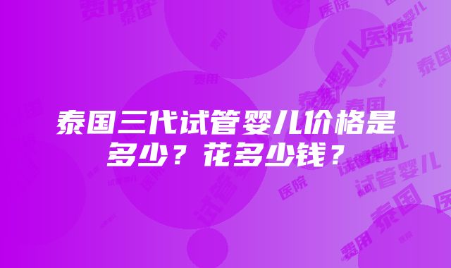 泰国三代试管婴儿价格是多少？花多少钱？