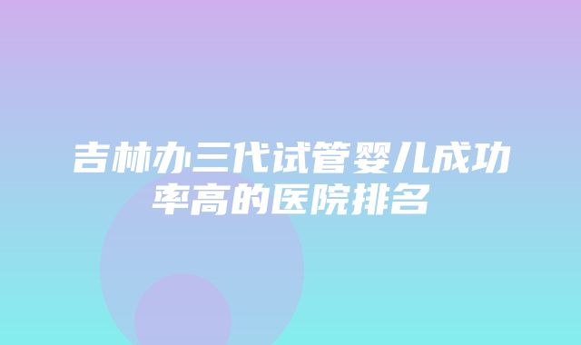 吉林办三代试管婴儿成功率高的医院排名