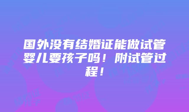 国外没有结婚证能做试管婴儿要孩子吗！附试管过程！